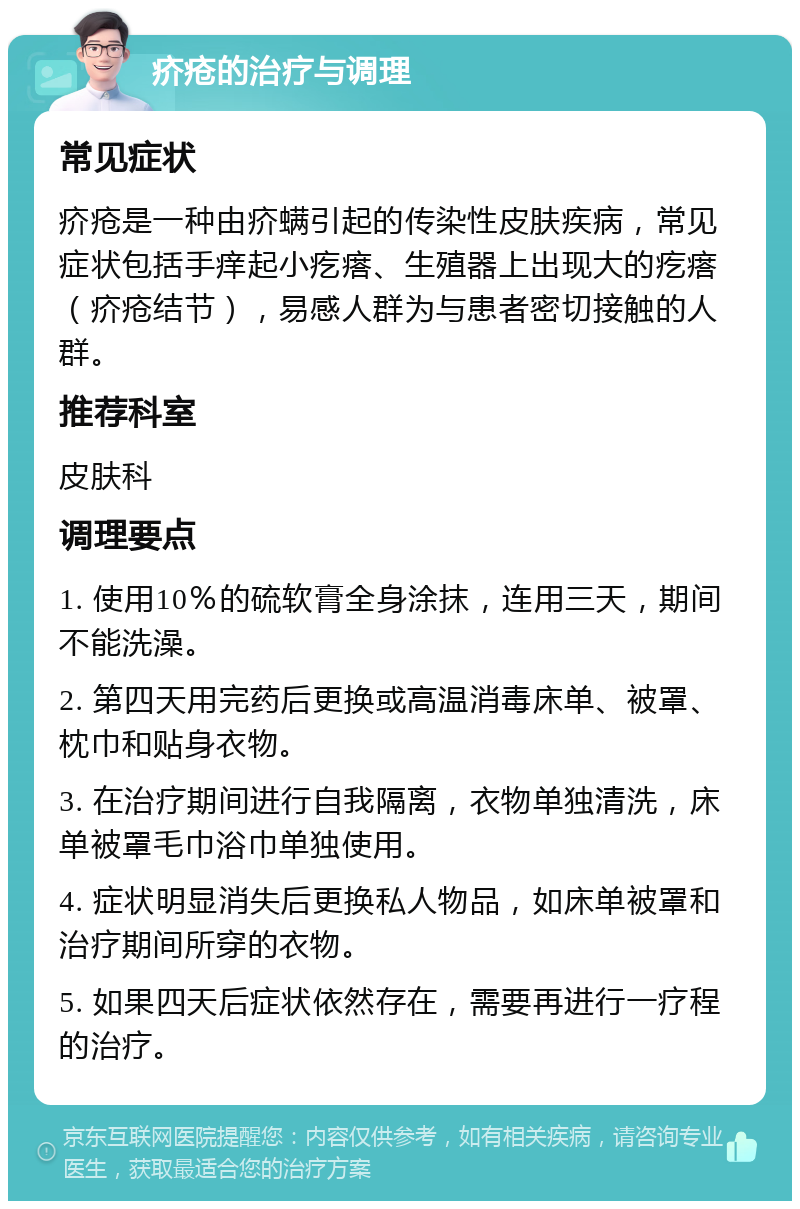 疥疮的治疗与调理 常见症状 疥疮是一种由疥螨引起的传染性皮肤疾病，常见症状包括手痒起小疙瘩、生殖器上出现大的疙瘩（疥疮结节），易感人群为与患者密切接触的人群。 推荐科室 皮肤科 调理要点 1. 使用10％的硫软膏全身涂抹，连用三天，期间不能洗澡。 2. 第四天用完药后更换或高温消毒床单、被罩、枕巾和贴身衣物。 3. 在治疗期间进行自我隔离，衣物单独清洗，床单被罩毛巾浴巾单独使用。 4. 症状明显消失后更换私人物品，如床单被罩和治疗期间所穿的衣物。 5. 如果四天后症状依然存在，需要再进行一疗程的治疗。