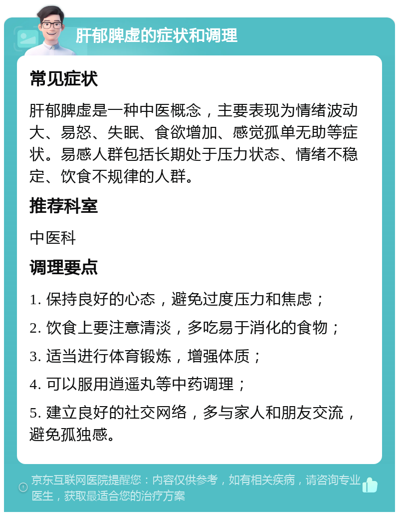 肝郁脾虚的症状和调理 常见症状 肝郁脾虚是一种中医概念，主要表现为情绪波动大、易怒、失眠、食欲增加、感觉孤单无助等症状。易感人群包括长期处于压力状态、情绪不稳定、饮食不规律的人群。 推荐科室 中医科 调理要点 1. 保持良好的心态，避免过度压力和焦虑； 2. 饮食上要注意清淡，多吃易于消化的食物； 3. 适当进行体育锻炼，增强体质； 4. 可以服用逍遥丸等中药调理； 5. 建立良好的社交网络，多与家人和朋友交流，避免孤独感。