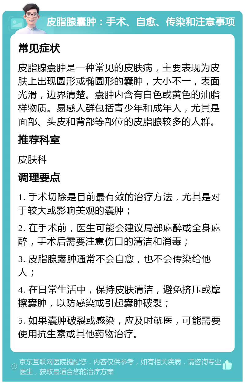 皮脂腺囊肿：手术、自愈、传染和注意事项 常见症状 皮脂腺囊肿是一种常见的皮肤病，主要表现为皮肤上出现圆形或椭圆形的囊肿，大小不一，表面光滑，边界清楚。囊肿内含有白色或黄色的油脂样物质。易感人群包括青少年和成年人，尤其是面部、头皮和背部等部位的皮脂腺较多的人群。 推荐科室 皮肤科 调理要点 1. 手术切除是目前最有效的治疗方法，尤其是对于较大或影响美观的囊肿； 2. 在手术前，医生可能会建议局部麻醉或全身麻醉，手术后需要注意伤口的清洁和消毒； 3. 皮脂腺囊肿通常不会自愈，也不会传染给他人； 4. 在日常生活中，保持皮肤清洁，避免挤压或摩擦囊肿，以防感染或引起囊肿破裂； 5. 如果囊肿破裂或感染，应及时就医，可能需要使用抗生素或其他药物治疗。