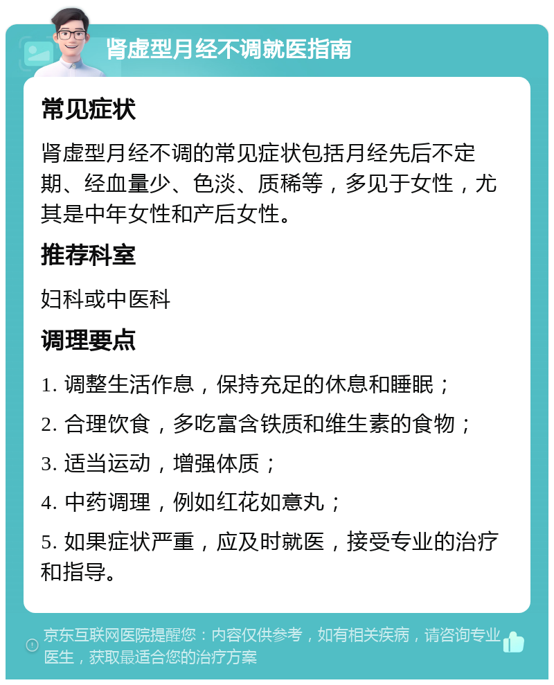 肾虚型月经不调就医指南 常见症状 肾虚型月经不调的常见症状包括月经先后不定期、经血量少、色淡、质稀等，多见于女性，尤其是中年女性和产后女性。 推荐科室 妇科或中医科 调理要点 1. 调整生活作息，保持充足的休息和睡眠； 2. 合理饮食，多吃富含铁质和维生素的食物； 3. 适当运动，增强体质； 4. 中药调理，例如红花如意丸； 5. 如果症状严重，应及时就医，接受专业的治疗和指导。