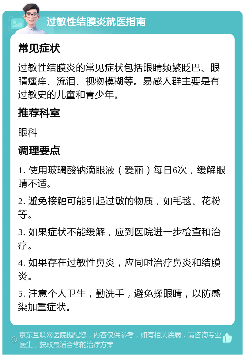 过敏性结膜炎就医指南 常见症状 过敏性结膜炎的常见症状包括眼睛频繁眨巴、眼睛瘙痒、流泪、视物模糊等。易感人群主要是有过敏史的儿童和青少年。 推荐科室 眼科 调理要点 1. 使用玻璃酸钠滴眼液（爱丽）每日6次，缓解眼睛不适。 2. 避免接触可能引起过敏的物质，如毛毯、花粉等。 3. 如果症状不能缓解，应到医院进一步检查和治疗。 4. 如果存在过敏性鼻炎，应同时治疗鼻炎和结膜炎。 5. 注意个人卫生，勤洗手，避免揉眼睛，以防感染加重症状。