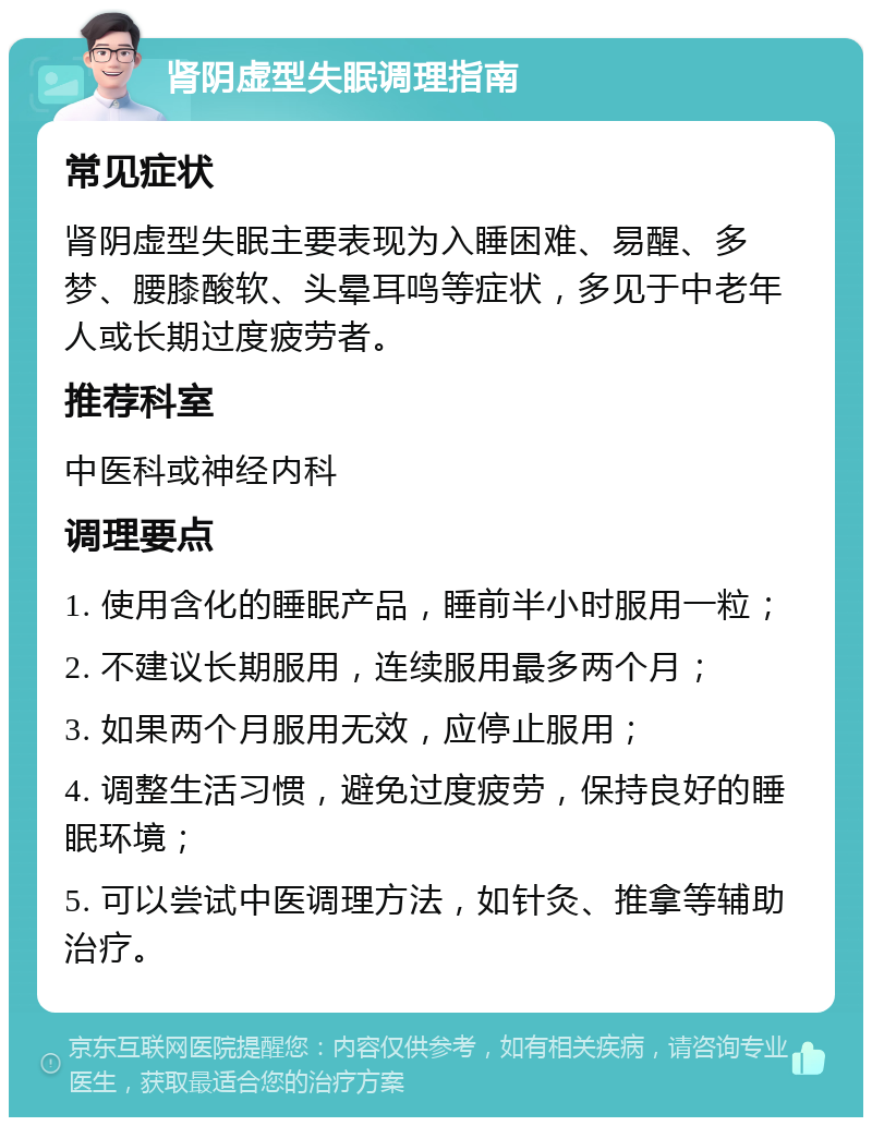 肾阴虚型失眠调理指南 常见症状 肾阴虚型失眠主要表现为入睡困难、易醒、多梦、腰膝酸软、头晕耳鸣等症状，多见于中老年人或长期过度疲劳者。 推荐科室 中医科或神经内科 调理要点 1. 使用含化的睡眠产品，睡前半小时服用一粒； 2. 不建议长期服用，连续服用最多两个月； 3. 如果两个月服用无效，应停止服用； 4. 调整生活习惯，避免过度疲劳，保持良好的睡眠环境； 5. 可以尝试中医调理方法，如针灸、推拿等辅助治疗。