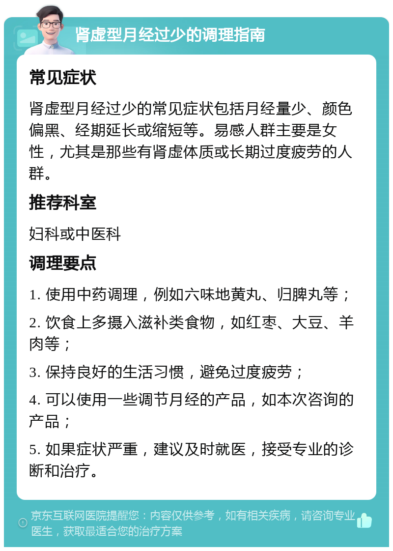 肾虚型月经过少的调理指南 常见症状 肾虚型月经过少的常见症状包括月经量少、颜色偏黑、经期延长或缩短等。易感人群主要是女性，尤其是那些有肾虚体质或长期过度疲劳的人群。 推荐科室 妇科或中医科 调理要点 1. 使用中药调理，例如六味地黄丸、归脾丸等； 2. 饮食上多摄入滋补类食物，如红枣、大豆、羊肉等； 3. 保持良好的生活习惯，避免过度疲劳； 4. 可以使用一些调节月经的产品，如本次咨询的产品； 5. 如果症状严重，建议及时就医，接受专业的诊断和治疗。