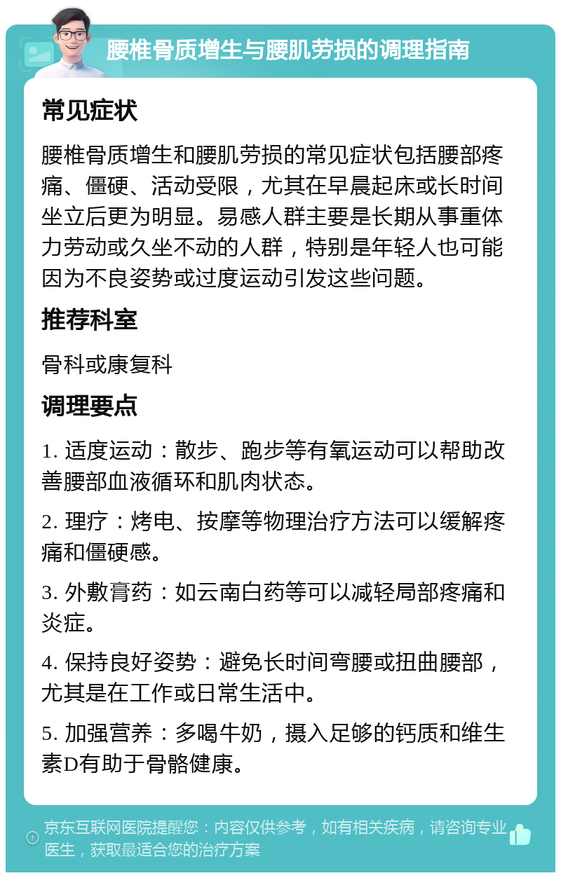 腰椎骨质增生与腰肌劳损的调理指南 常见症状 腰椎骨质增生和腰肌劳损的常见症状包括腰部疼痛、僵硬、活动受限，尤其在早晨起床或长时间坐立后更为明显。易感人群主要是长期从事重体力劳动或久坐不动的人群，特别是年轻人也可能因为不良姿势或过度运动引发这些问题。 推荐科室 骨科或康复科 调理要点 1. 适度运动：散步、跑步等有氧运动可以帮助改善腰部血液循环和肌肉状态。 2. 理疗：烤电、按摩等物理治疗方法可以缓解疼痛和僵硬感。 3. 外敷膏药：如云南白药等可以减轻局部疼痛和炎症。 4. 保持良好姿势：避免长时间弯腰或扭曲腰部，尤其是在工作或日常生活中。 5. 加强营养：多喝牛奶，摄入足够的钙质和维生素D有助于骨骼健康。