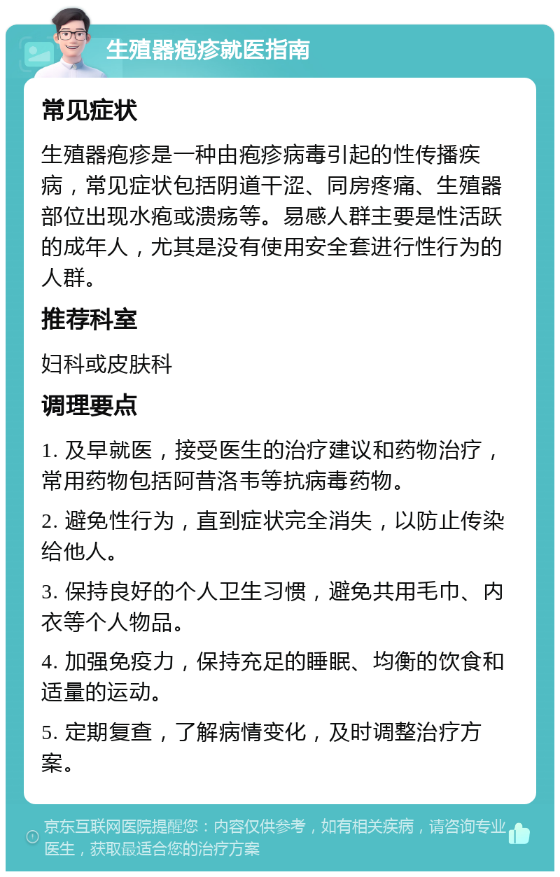 生殖器疱疹就医指南 常见症状 生殖器疱疹是一种由疱疹病毒引起的性传播疾病，常见症状包括阴道干涩、同房疼痛、生殖器部位出现水疱或溃疡等。易感人群主要是性活跃的成年人，尤其是没有使用安全套进行性行为的人群。 推荐科室 妇科或皮肤科 调理要点 1. 及早就医，接受医生的治疗建议和药物治疗，常用药物包括阿昔洛韦等抗病毒药物。 2. 避免性行为，直到症状完全消失，以防止传染给他人。 3. 保持良好的个人卫生习惯，避免共用毛巾、内衣等个人物品。 4. 加强免疫力，保持充足的睡眠、均衡的饮食和适量的运动。 5. 定期复查，了解病情变化，及时调整治疗方案。