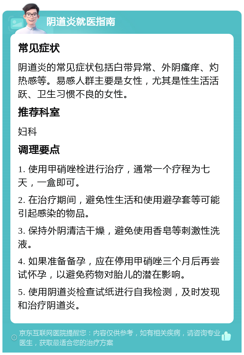 阴道炎就医指南 常见症状 阴道炎的常见症状包括白带异常、外阴瘙痒、灼热感等。易感人群主要是女性，尤其是性生活活跃、卫生习惯不良的女性。 推荐科室 妇科 调理要点 1. 使用甲硝唑栓进行治疗，通常一个疗程为七天，一盒即可。 2. 在治疗期间，避免性生活和使用避孕套等可能引起感染的物品。 3. 保持外阴清洁干燥，避免使用香皂等刺激性洗液。 4. 如果准备备孕，应在停用甲硝唑三个月后再尝试怀孕，以避免药物对胎儿的潜在影响。 5. 使用阴道炎检查试纸进行自我检测，及时发现和治疗阴道炎。