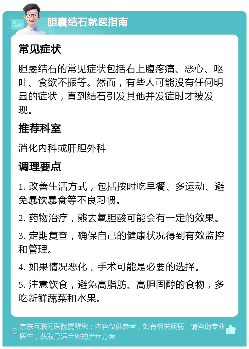 胆囊结石就医指南 常见症状 胆囊结石的常见症状包括右上腹疼痛、恶心、呕吐、食欲不振等。然而，有些人可能没有任何明显的症状，直到结石引发其他并发症时才被发现。 推荐科室 消化内科或肝胆外科 调理要点 1. 改善生活方式，包括按时吃早餐、多运动、避免暴饮暴食等不良习惯。 2. 药物治疗，熊去氧胆酸可能会有一定的效果。 3. 定期复查，确保自己的健康状况得到有效监控和管理。 4. 如果情况恶化，手术可能是必要的选择。 5. 注意饮食，避免高脂肪、高胆固醇的食物，多吃新鲜蔬菜和水果。