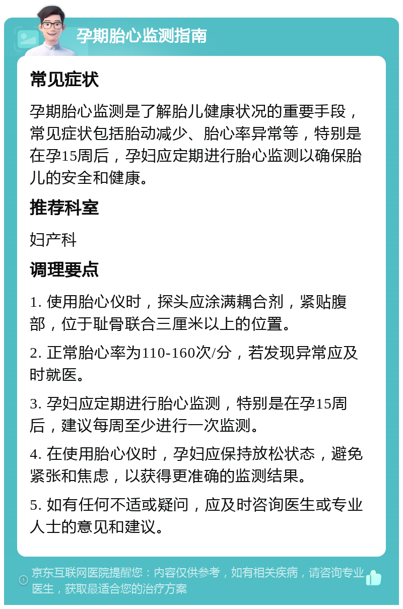 孕期胎心监测指南 常见症状 孕期胎心监测是了解胎儿健康状况的重要手段，常见症状包括胎动减少、胎心率异常等，特别是在孕15周后，孕妇应定期进行胎心监测以确保胎儿的安全和健康。 推荐科室 妇产科 调理要点 1. 使用胎心仪时，探头应涂满耦合剂，紧贴腹部，位于耻骨联合三厘米以上的位置。 2. 正常胎心率为110-160次/分，若发现异常应及时就医。 3. 孕妇应定期进行胎心监测，特别是在孕15周后，建议每周至少进行一次监测。 4. 在使用胎心仪时，孕妇应保持放松状态，避免紧张和焦虑，以获得更准确的监测结果。 5. 如有任何不适或疑问，应及时咨询医生或专业人士的意见和建议。