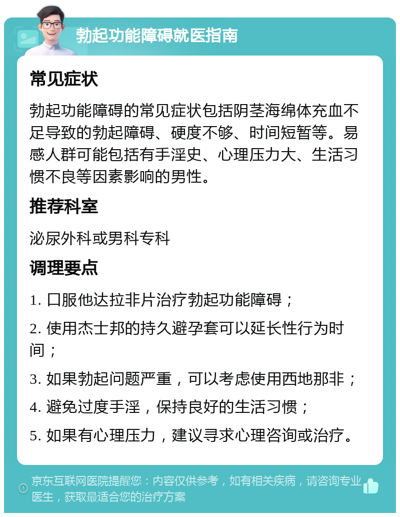 勃起功能障碍就医指南 常见症状 勃起功能障碍的常见症状包括阴茎海绵体充血不足导致的勃起障碍、硬度不够、时间短暂等。易感人群可能包括有手淫史、心理压力大、生活习惯不良等因素影响的男性。 推荐科室 泌尿外科或男科专科 调理要点 1. 口服他达拉非片治疗勃起功能障碍； 2. 使用杰士邦的持久避孕套可以延长性行为时间； 3. 如果勃起问题严重，可以考虑使用西地那非； 4. 避免过度手淫，保持良好的生活习惯； 5. 如果有心理压力，建议寻求心理咨询或治疗。