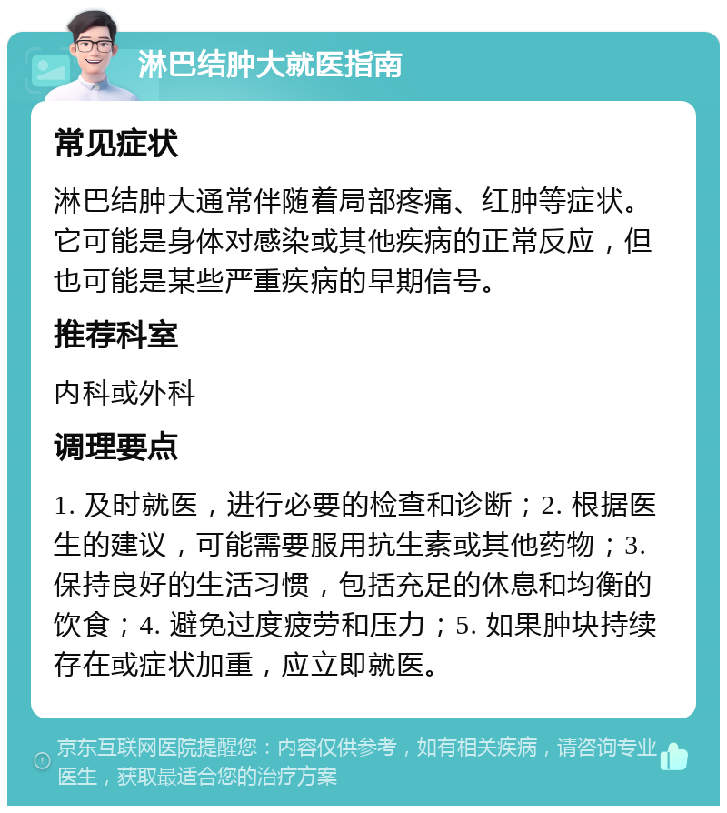 淋巴结肿大就医指南 常见症状 淋巴结肿大通常伴随着局部疼痛、红肿等症状。它可能是身体对感染或其他疾病的正常反应，但也可能是某些严重疾病的早期信号。 推荐科室 内科或外科 调理要点 1. 及时就医，进行必要的检查和诊断；2. 根据医生的建议，可能需要服用抗生素或其他药物；3. 保持良好的生活习惯，包括充足的休息和均衡的饮食；4. 避免过度疲劳和压力；5. 如果肿块持续存在或症状加重，应立即就医。