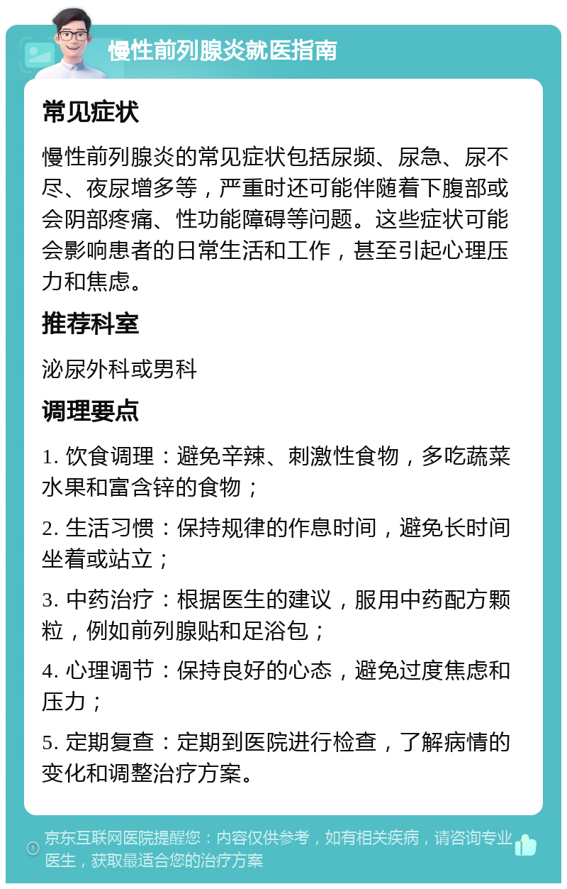 慢性前列腺炎就医指南 常见症状 慢性前列腺炎的常见症状包括尿频、尿急、尿不尽、夜尿增多等，严重时还可能伴随着下腹部或会阴部疼痛、性功能障碍等问题。这些症状可能会影响患者的日常生活和工作，甚至引起心理压力和焦虑。 推荐科室 泌尿外科或男科 调理要点 1. 饮食调理：避免辛辣、刺激性食物，多吃蔬菜水果和富含锌的食物； 2. 生活习惯：保持规律的作息时间，避免长时间坐着或站立； 3. 中药治疗：根据医生的建议，服用中药配方颗粒，例如前列腺贴和足浴包； 4. 心理调节：保持良好的心态，避免过度焦虑和压力； 5. 定期复查：定期到医院进行检查，了解病情的变化和调整治疗方案。