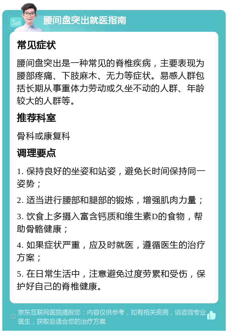 腰间盘突出就医指南 常见症状 腰间盘突出是一种常见的脊椎疾病，主要表现为腰部疼痛、下肢麻木、无力等症状。易感人群包括长期从事重体力劳动或久坐不动的人群、年龄较大的人群等。 推荐科室 骨科或康复科 调理要点 1. 保持良好的坐姿和站姿，避免长时间保持同一姿势； 2. 适当进行腰部和腿部的锻炼，增强肌肉力量； 3. 饮食上多摄入富含钙质和维生素D的食物，帮助骨骼健康； 4. 如果症状严重，应及时就医，遵循医生的治疗方案； 5. 在日常生活中，注意避免过度劳累和受伤，保护好自己的脊椎健康。