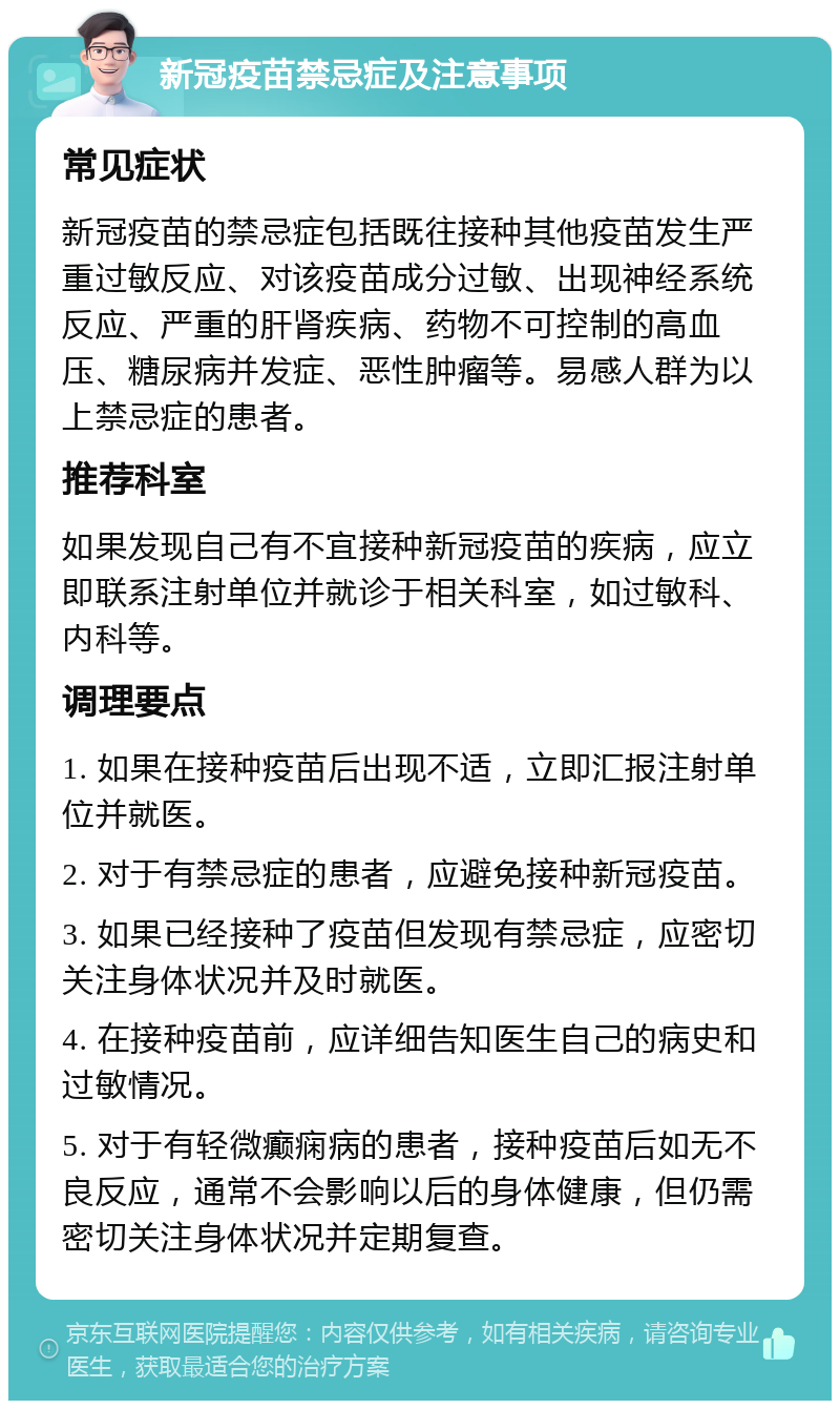 新冠疫苗禁忌症及注意事项 常见症状 新冠疫苗的禁忌症包括既往接种其他疫苗发生严重过敏反应、对该疫苗成分过敏、出现神经系统反应、严重的肝肾疾病、药物不可控制的高血压、糖尿病并发症、恶性肿瘤等。易感人群为以上禁忌症的患者。 推荐科室 如果发现自己有不宜接种新冠疫苗的疾病，应立即联系注射单位并就诊于相关科室，如过敏科、内科等。 调理要点 1. 如果在接种疫苗后出现不适，立即汇报注射单位并就医。 2. 对于有禁忌症的患者，应避免接种新冠疫苗。 3. 如果已经接种了疫苗但发现有禁忌症，应密切关注身体状况并及时就医。 4. 在接种疫苗前，应详细告知医生自己的病史和过敏情况。 5. 对于有轻微癫痫病的患者，接种疫苗后如无不良反应，通常不会影响以后的身体健康，但仍需密切关注身体状况并定期复查。