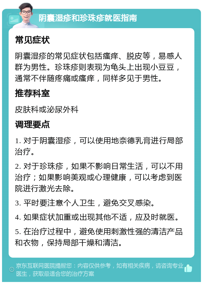 阴囊湿疹和珍珠疹就医指南 常见症状 阴囊湿疹的常见症状包括瘙痒、脱皮等，易感人群为男性。珍珠疹则表现为龟头上出现小豆豆，通常不伴随疼痛或瘙痒，同样多见于男性。 推荐科室 皮肤科或泌尿外科 调理要点 1. 对于阴囊湿疹，可以使用地奈德乳膏进行局部治疗。 2. 对于珍珠疹，如果不影响日常生活，可以不用治疗；如果影响美观或心理健康，可以考虑到医院进行激光去除。 3. 平时要注意个人卫生，避免交叉感染。 4. 如果症状加重或出现其他不适，应及时就医。 5. 在治疗过程中，避免使用刺激性强的清洁产品和衣物，保持局部干燥和清洁。