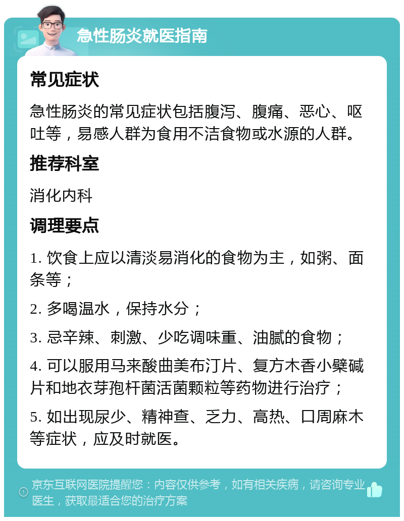 急性肠炎就医指南 常见症状 急性肠炎的常见症状包括腹泻、腹痛、恶心、呕吐等，易感人群为食用不洁食物或水源的人群。 推荐科室 消化内科 调理要点 1. 饮食上应以清淡易消化的食物为主，如粥、面条等； 2. 多喝温水，保持水分； 3. 忌辛辣、刺激、少吃调味重、油腻的食物； 4. 可以服用马来酸曲美布汀片、复方木香小檗碱片和地衣芽孢杆菌活菌颗粒等药物进行治疗； 5. 如出现尿少、精神查、乏力、高热、口周麻木等症状，应及时就医。