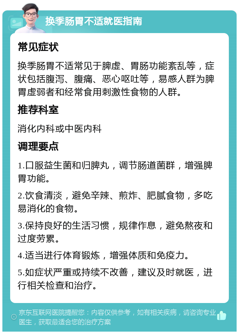 换季肠胃不适就医指南 常见症状 换季肠胃不适常见于脾虚、胃肠功能紊乱等，症状包括腹泻、腹痛、恶心呕吐等，易感人群为脾胃虚弱者和经常食用刺激性食物的人群。 推荐科室 消化内科或中医内科 调理要点 1.口服益生菌和归脾丸，调节肠道菌群，增强脾胃功能。 2.饮食清淡，避免辛辣、煎炸、肥腻食物，多吃易消化的食物。 3.保持良好的生活习惯，规律作息，避免熬夜和过度劳累。 4.适当进行体育锻炼，增强体质和免疫力。 5.如症状严重或持续不改善，建议及时就医，进行相关检查和治疗。