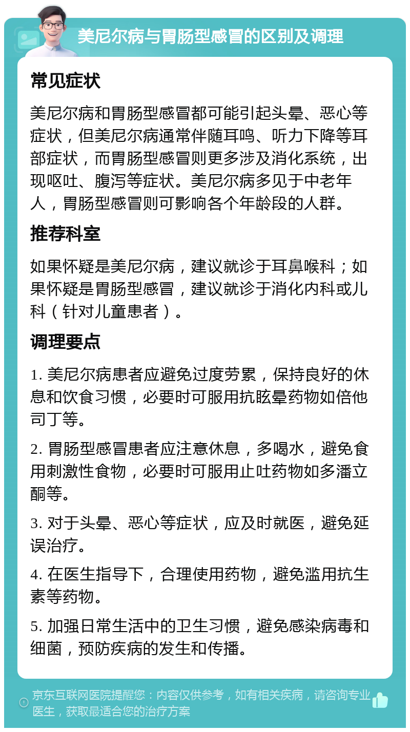 美尼尔病与胃肠型感冒的区别及调理 常见症状 美尼尔病和胃肠型感冒都可能引起头晕、恶心等症状，但美尼尔病通常伴随耳鸣、听力下降等耳部症状，而胃肠型感冒则更多涉及消化系统，出现呕吐、腹泻等症状。美尼尔病多见于中老年人，胃肠型感冒则可影响各个年龄段的人群。 推荐科室 如果怀疑是美尼尔病，建议就诊于耳鼻喉科；如果怀疑是胃肠型感冒，建议就诊于消化内科或儿科（针对儿童患者）。 调理要点 1. 美尼尔病患者应避免过度劳累，保持良好的休息和饮食习惯，必要时可服用抗眩晕药物如倍他司丁等。 2. 胃肠型感冒患者应注意休息，多喝水，避免食用刺激性食物，必要时可服用止吐药物如多潘立酮等。 3. 对于头晕、恶心等症状，应及时就医，避免延误治疗。 4. 在医生指导下，合理使用药物，避免滥用抗生素等药物。 5. 加强日常生活中的卫生习惯，避免感染病毒和细菌，预防疾病的发生和传播。