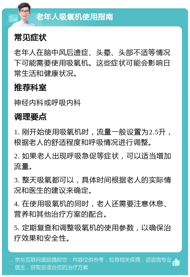 老年人吸氧机使用指南 常见症状 老年人在脑中风后遗症、头晕、头部不适等情况下可能需要使用吸氧机。这些症状可能会影响日常生活和健康状况。 推荐科室 神经内科或呼吸内科 调理要点 1. 刚开始使用吸氧机时，流量一般设置为2.5升，根据老人的舒适程度和呼吸情况进行调整。 2. 如果老人出现呼吸急促等症状，可以适当增加流量。 3. 整天吸氧都可以，具体时间根据老人的实际情况和医生的建议来确定。 4. 在使用吸氧机的同时，老人还需要注意休息、营养和其他治疗方案的配合。 5. 定期复查和调整吸氧机的使用参数，以确保治疗效果和安全性。