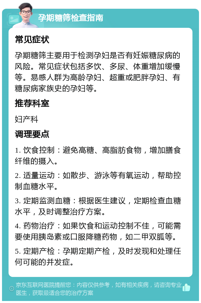 孕期糖筛检查指南 常见症状 孕期糖筛主要用于检测孕妇是否有妊娠糖尿病的风险。常见症状包括多饮、多尿、体重增加缓慢等。易感人群为高龄孕妇、超重或肥胖孕妇、有糖尿病家族史的孕妇等。 推荐科室 妇产科 调理要点 1. 饮食控制：避免高糖、高脂肪食物，增加膳食纤维的摄入。 2. 适量运动：如散步、游泳等有氧运动，帮助控制血糖水平。 3. 定期监测血糖：根据医生建议，定期检查血糖水平，及时调整治疗方案。 4. 药物治疗：如果饮食和运动控制不佳，可能需要使用胰岛素或口服降糖药物，如二甲双胍等。 5. 定期产检：孕期定期产检，及时发现和处理任何可能的并发症。