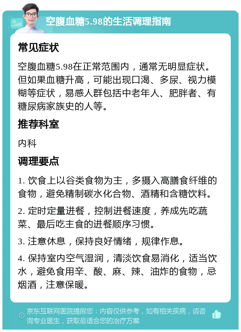 空腹血糖5.98的生活调理指南 常见症状 空腹血糖5.98在正常范围内，通常无明显症状。但如果血糖升高，可能出现口渴、多尿、视力模糊等症状，易感人群包括中老年人、肥胖者、有糖尿病家族史的人等。 推荐科室 内科 调理要点 1. 饮食上以谷类食物为主，多摄入高膳食纤维的食物，避免精制碳水化合物、酒精和含糖饮料。 2. 定时定量进餐，控制进餐速度，养成先吃蔬菜、最后吃主食的进餐顺序习惯。 3. 注意休息，保持良好情绪，规律作息。 4. 保持室内空气湿润，清淡饮食易消化，适当饮水，避免食用辛、酸、麻、辣、油炸的食物，忌烟酒，注意保暖。