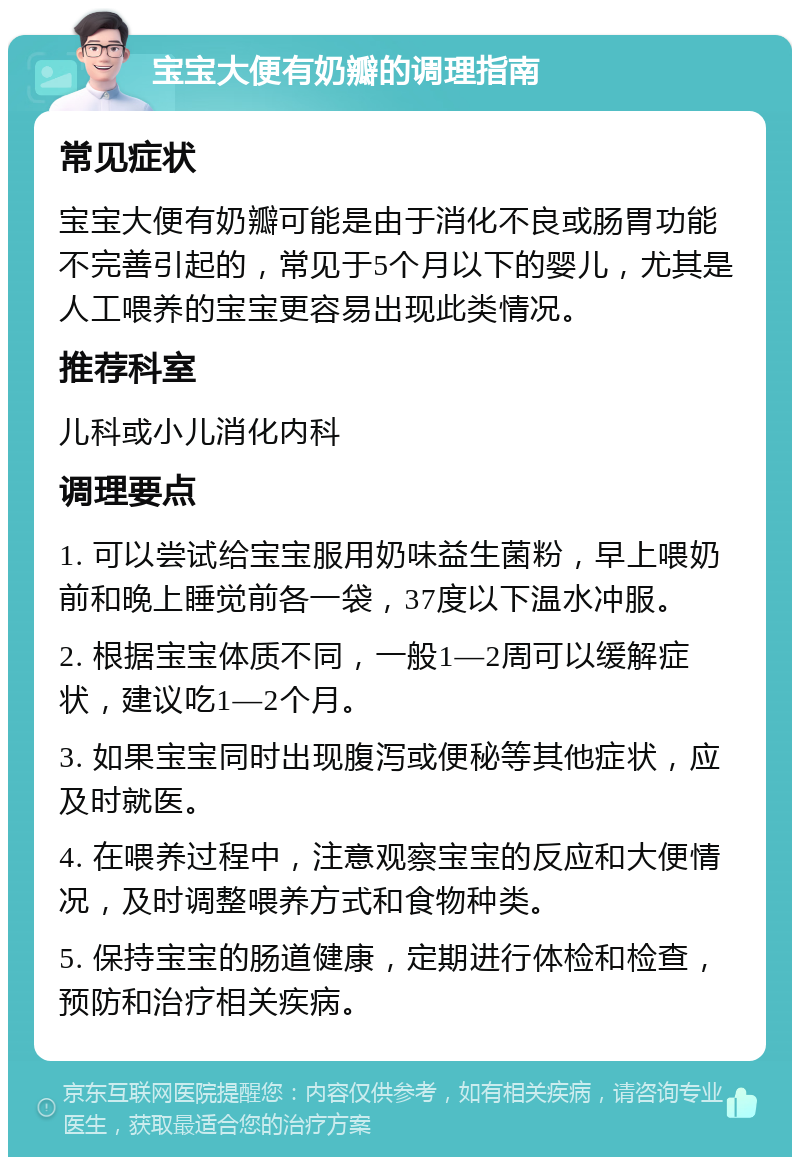 宝宝大便有奶瓣的调理指南 常见症状 宝宝大便有奶瓣可能是由于消化不良或肠胃功能不完善引起的，常见于5个月以下的婴儿，尤其是人工喂养的宝宝更容易出现此类情况。 推荐科室 儿科或小儿消化内科 调理要点 1. 可以尝试给宝宝服用奶味益生菌粉，早上喂奶前和晚上睡觉前各一袋，37度以下温水冲服。 2. 根据宝宝体质不同，一般1—2周可以缓解症状，建议吃1—2个月。 3. 如果宝宝同时出现腹泻或便秘等其他症状，应及时就医。 4. 在喂养过程中，注意观察宝宝的反应和大便情况，及时调整喂养方式和食物种类。 5. 保持宝宝的肠道健康，定期进行体检和检查，预防和治疗相关疾病。