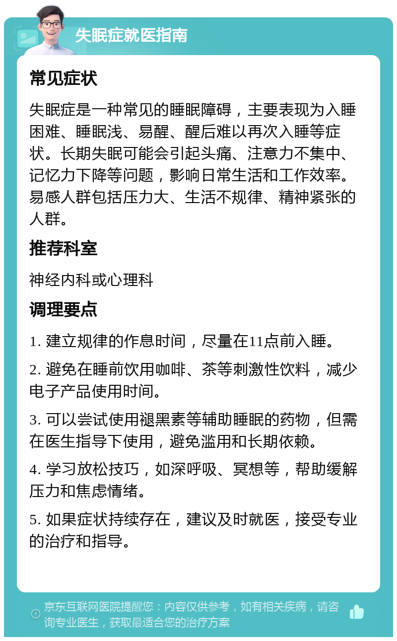 失眠症就医指南 常见症状 失眠症是一种常见的睡眠障碍，主要表现为入睡困难、睡眠浅、易醒、醒后难以再次入睡等症状。长期失眠可能会引起头痛、注意力不集中、记忆力下降等问题，影响日常生活和工作效率。易感人群包括压力大、生活不规律、精神紧张的人群。 推荐科室 神经内科或心理科 调理要点 1. 建立规律的作息时间，尽量在11点前入睡。 2. 避免在睡前饮用咖啡、茶等刺激性饮料，减少电子产品使用时间。 3. 可以尝试使用褪黑素等辅助睡眠的药物，但需在医生指导下使用，避免滥用和长期依赖。 4. 学习放松技巧，如深呼吸、冥想等，帮助缓解压力和焦虑情绪。 5. 如果症状持续存在，建议及时就医，接受专业的治疗和指导。