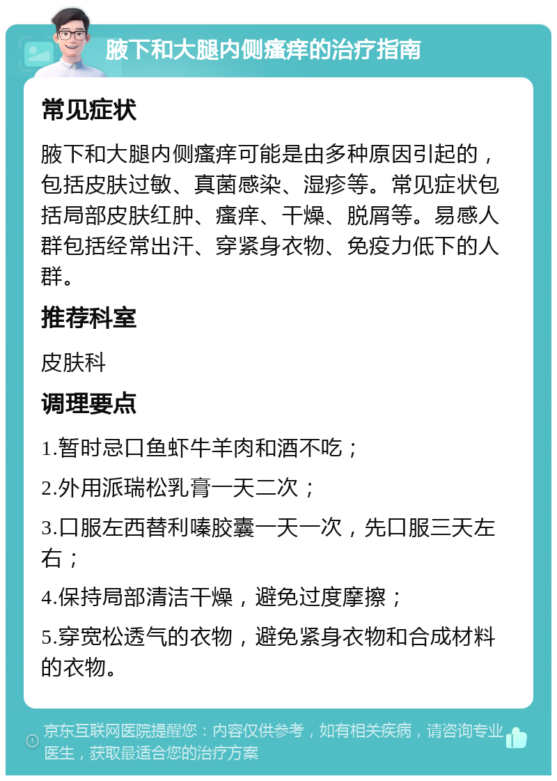 腋下和大腿内侧瘙痒的治疗指南 常见症状 腋下和大腿内侧瘙痒可能是由多种原因引起的，包括皮肤过敏、真菌感染、湿疹等。常见症状包括局部皮肤红肿、瘙痒、干燥、脱屑等。易感人群包括经常出汗、穿紧身衣物、免疫力低下的人群。 推荐科室 皮肤科 调理要点 1.暂时忌口鱼虾牛羊肉和酒不吃； 2.外用派瑞松乳膏一天二次； 3.口服左西替利嗪胶囊一天一次，先口服三天左右； 4.保持局部清洁干燥，避免过度摩擦； 5.穿宽松透气的衣物，避免紧身衣物和合成材料的衣物。