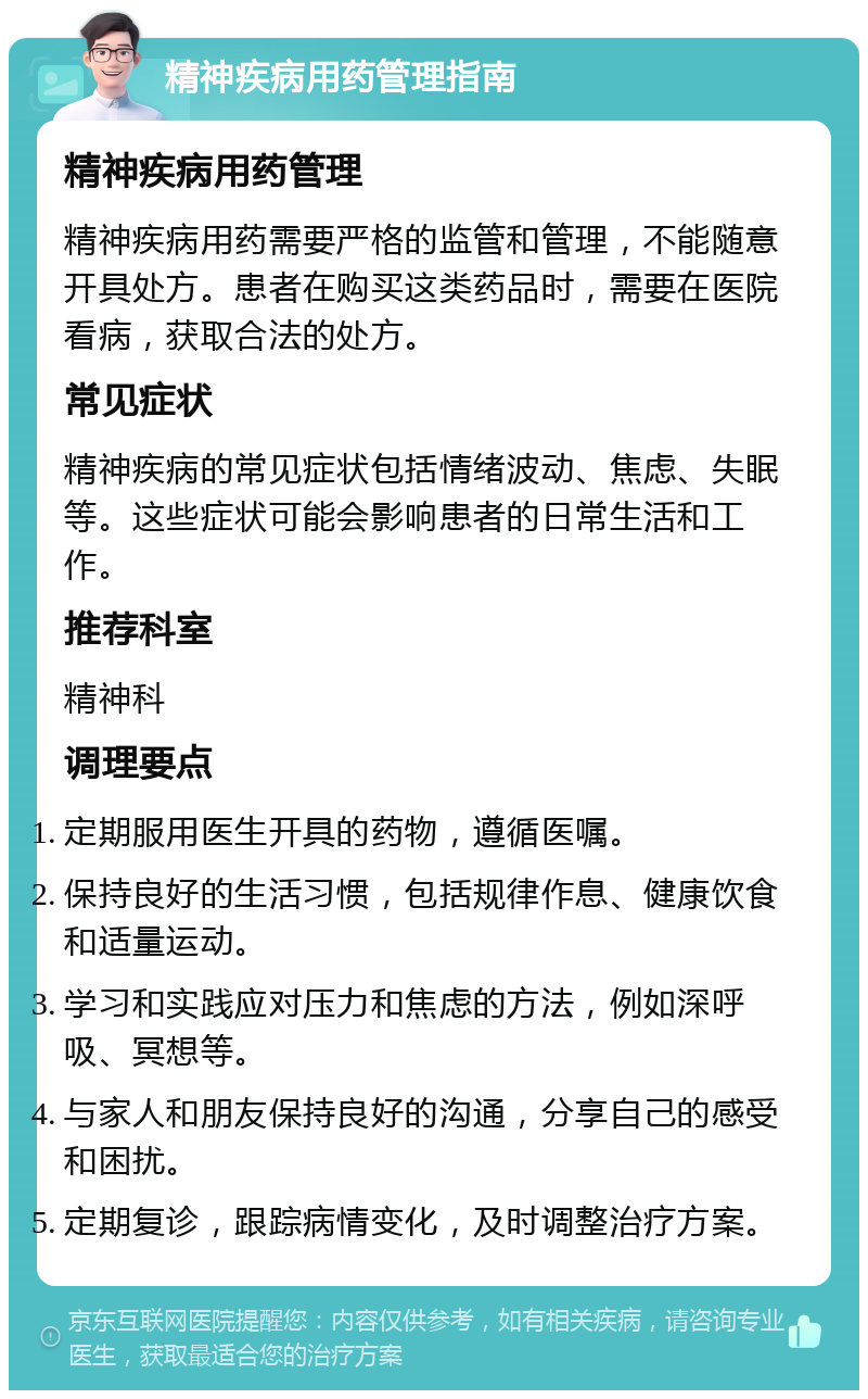 精神疾病用药管理指南 精神疾病用药管理 精神疾病用药需要严格的监管和管理，不能随意开具处方。患者在购买这类药品时，需要在医院看病，获取合法的处方。 常见症状 精神疾病的常见症状包括情绪波动、焦虑、失眠等。这些症状可能会影响患者的日常生活和工作。 推荐科室 精神科 调理要点 定期服用医生开具的药物，遵循医嘱。 保持良好的生活习惯，包括规律作息、健康饮食和适量运动。 学习和实践应对压力和焦虑的方法，例如深呼吸、冥想等。 与家人和朋友保持良好的沟通，分享自己的感受和困扰。 定期复诊，跟踪病情变化，及时调整治疗方案。