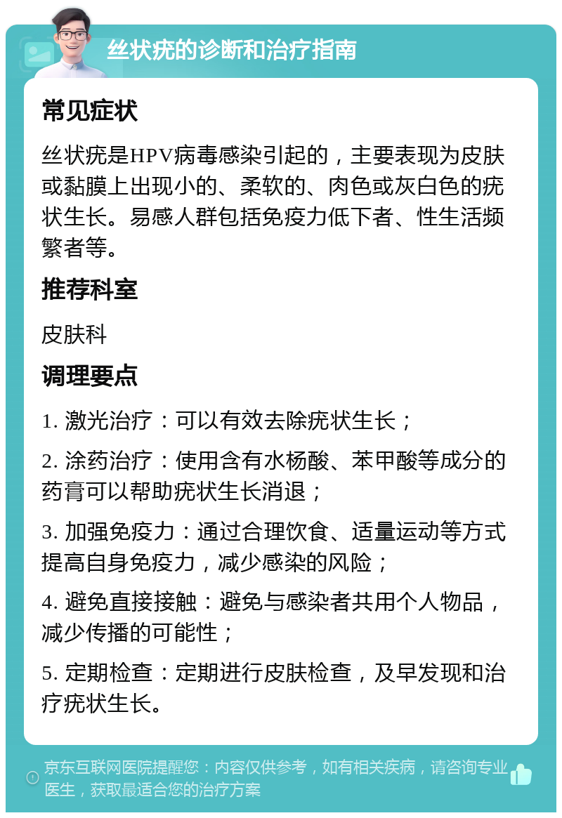 丝状疣的诊断和治疗指南 常见症状 丝状疣是HPV病毒感染引起的，主要表现为皮肤或黏膜上出现小的、柔软的、肉色或灰白色的疣状生长。易感人群包括免疫力低下者、性生活频繁者等。 推荐科室 皮肤科 调理要点 1. 激光治疗：可以有效去除疣状生长； 2. 涂药治疗：使用含有水杨酸、苯甲酸等成分的药膏可以帮助疣状生长消退； 3. 加强免疫力：通过合理饮食、适量运动等方式提高自身免疫力，减少感染的风险； 4. 避免直接接触：避免与感染者共用个人物品，减少传播的可能性； 5. 定期检查：定期进行皮肤检查，及早发现和治疗疣状生长。