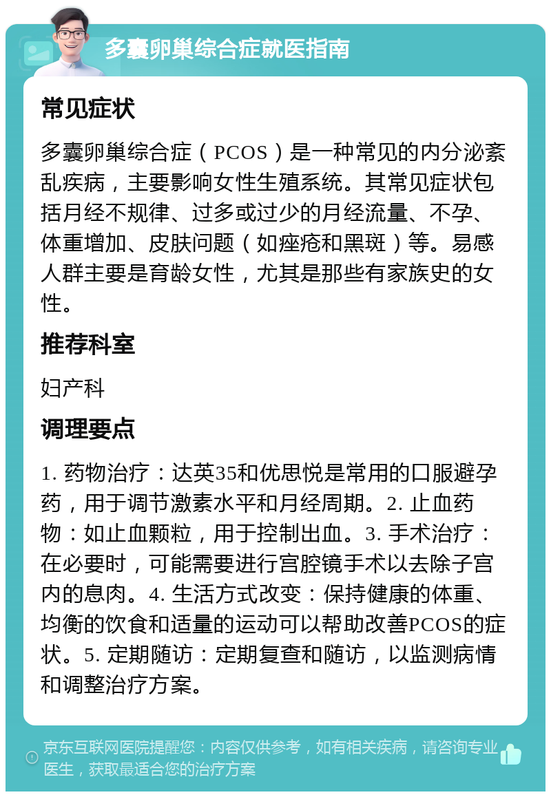 多囊卵巢综合症就医指南 常见症状 多囊卵巢综合症（PCOS）是一种常见的内分泌紊乱疾病，主要影响女性生殖系统。其常见症状包括月经不规律、过多或过少的月经流量、不孕、体重增加、皮肤问题（如痤疮和黑斑）等。易感人群主要是育龄女性，尤其是那些有家族史的女性。 推荐科室 妇产科 调理要点 1. 药物治疗：达英35和优思悦是常用的口服避孕药，用于调节激素水平和月经周期。2. 止血药物：如止血颗粒，用于控制出血。3. 手术治疗：在必要时，可能需要进行宫腔镜手术以去除子宫内的息肉。4. 生活方式改变：保持健康的体重、均衡的饮食和适量的运动可以帮助改善PCOS的症状。5. 定期随访：定期复查和随访，以监测病情和调整治疗方案。