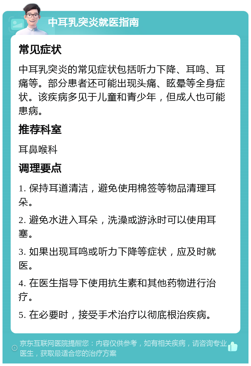 中耳乳突炎就医指南 常见症状 中耳乳突炎的常见症状包括听力下降、耳鸣、耳痛等。部分患者还可能出现头痛、眩晕等全身症状。该疾病多见于儿童和青少年，但成人也可能患病。 推荐科室 耳鼻喉科 调理要点 1. 保持耳道清洁，避免使用棉签等物品清理耳朵。 2. 避免水进入耳朵，洗澡或游泳时可以使用耳塞。 3. 如果出现耳鸣或听力下降等症状，应及时就医。 4. 在医生指导下使用抗生素和其他药物进行治疗。 5. 在必要时，接受手术治疗以彻底根治疾病。