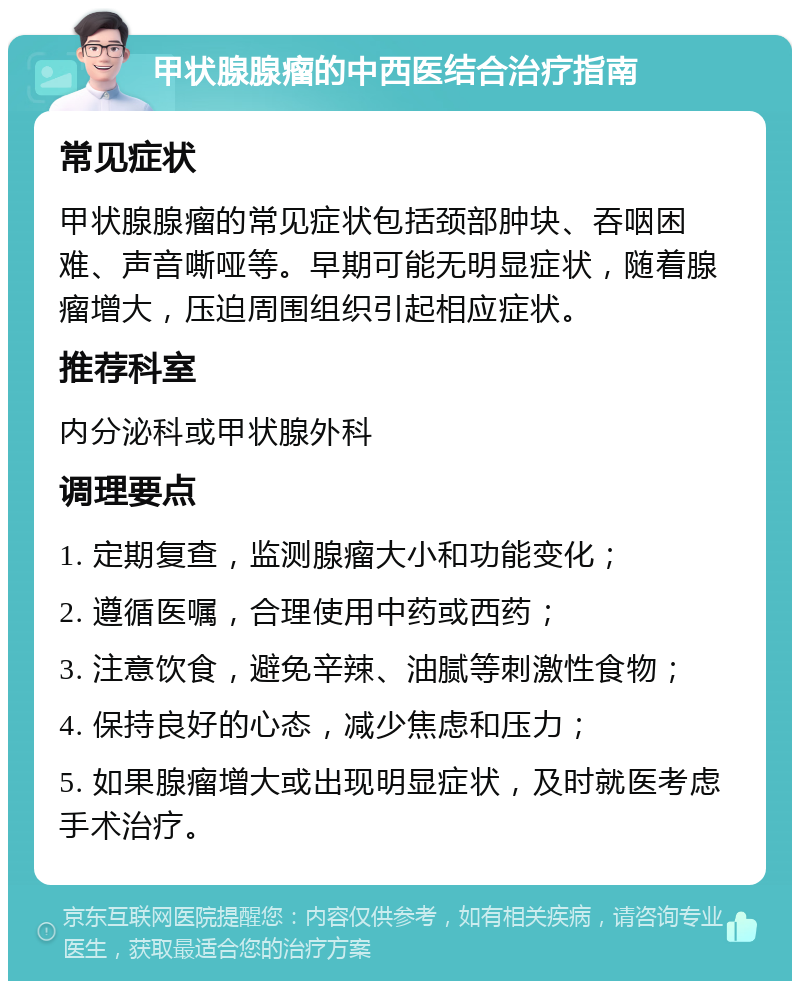 甲状腺腺瘤的中西医结合治疗指南 常见症状 甲状腺腺瘤的常见症状包括颈部肿块、吞咽困难、声音嘶哑等。早期可能无明显症状，随着腺瘤增大，压迫周围组织引起相应症状。 推荐科室 内分泌科或甲状腺外科 调理要点 1. 定期复查，监测腺瘤大小和功能变化； 2. 遵循医嘱，合理使用中药或西药； 3. 注意饮食，避免辛辣、油腻等刺激性食物； 4. 保持良好的心态，减少焦虑和压力； 5. 如果腺瘤增大或出现明显症状，及时就医考虑手术治疗。