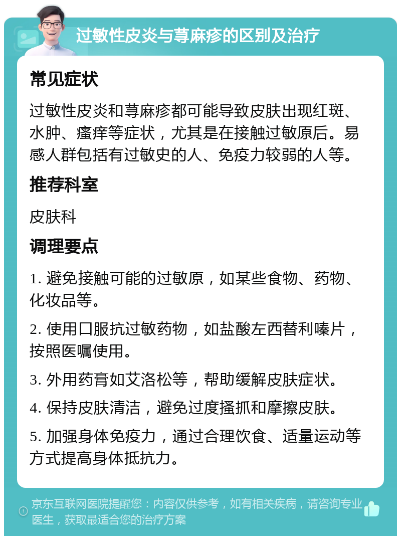 过敏性皮炎与荨麻疹的区别及治疗 常见症状 过敏性皮炎和荨麻疹都可能导致皮肤出现红斑、水肿、瘙痒等症状，尤其是在接触过敏原后。易感人群包括有过敏史的人、免疫力较弱的人等。 推荐科室 皮肤科 调理要点 1. 避免接触可能的过敏原，如某些食物、药物、化妆品等。 2. 使用口服抗过敏药物，如盐酸左西替利嗪片，按照医嘱使用。 3. 外用药膏如艾洛松等，帮助缓解皮肤症状。 4. 保持皮肤清洁，避免过度搔抓和摩擦皮肤。 5. 加强身体免疫力，通过合理饮食、适量运动等方式提高身体抵抗力。