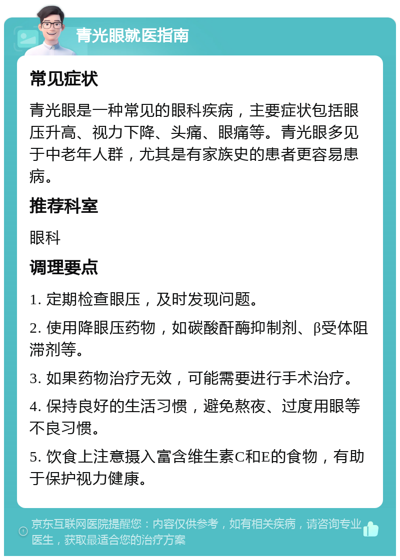 青光眼就医指南 常见症状 青光眼是一种常见的眼科疾病，主要症状包括眼压升高、视力下降、头痛、眼痛等。青光眼多见于中老年人群，尤其是有家族史的患者更容易患病。 推荐科室 眼科 调理要点 1. 定期检查眼压，及时发现问题。 2. 使用降眼压药物，如碳酸酐酶抑制剂、β受体阻滞剂等。 3. 如果药物治疗无效，可能需要进行手术治疗。 4. 保持良好的生活习惯，避免熬夜、过度用眼等不良习惯。 5. 饮食上注意摄入富含维生素C和E的食物，有助于保护视力健康。