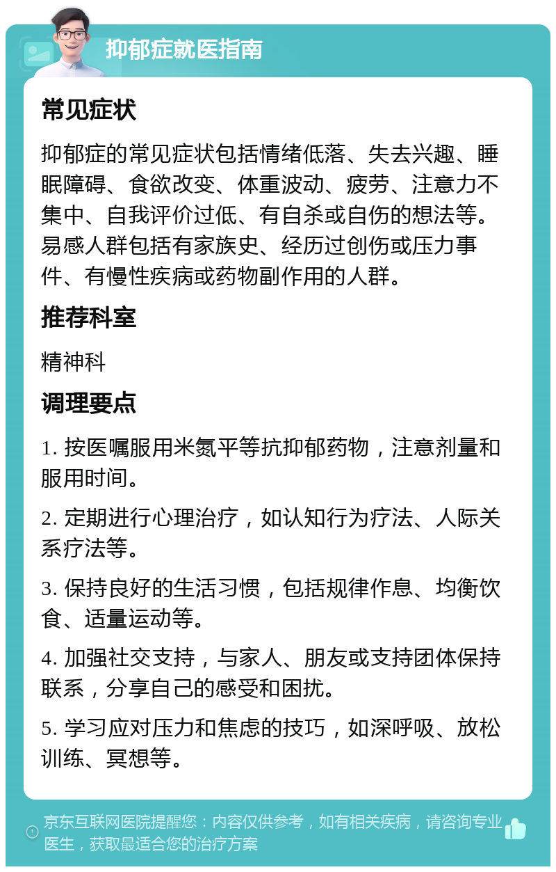 抑郁症就医指南 常见症状 抑郁症的常见症状包括情绪低落、失去兴趣、睡眠障碍、食欲改变、体重波动、疲劳、注意力不集中、自我评价过低、有自杀或自伤的想法等。易感人群包括有家族史、经历过创伤或压力事件、有慢性疾病或药物副作用的人群。 推荐科室 精神科 调理要点 1. 按医嘱服用米氮平等抗抑郁药物，注意剂量和服用时间。 2. 定期进行心理治疗，如认知行为疗法、人际关系疗法等。 3. 保持良好的生活习惯，包括规律作息、均衡饮食、适量运动等。 4. 加强社交支持，与家人、朋友或支持团体保持联系，分享自己的感受和困扰。 5. 学习应对压力和焦虑的技巧，如深呼吸、放松训练、冥想等。