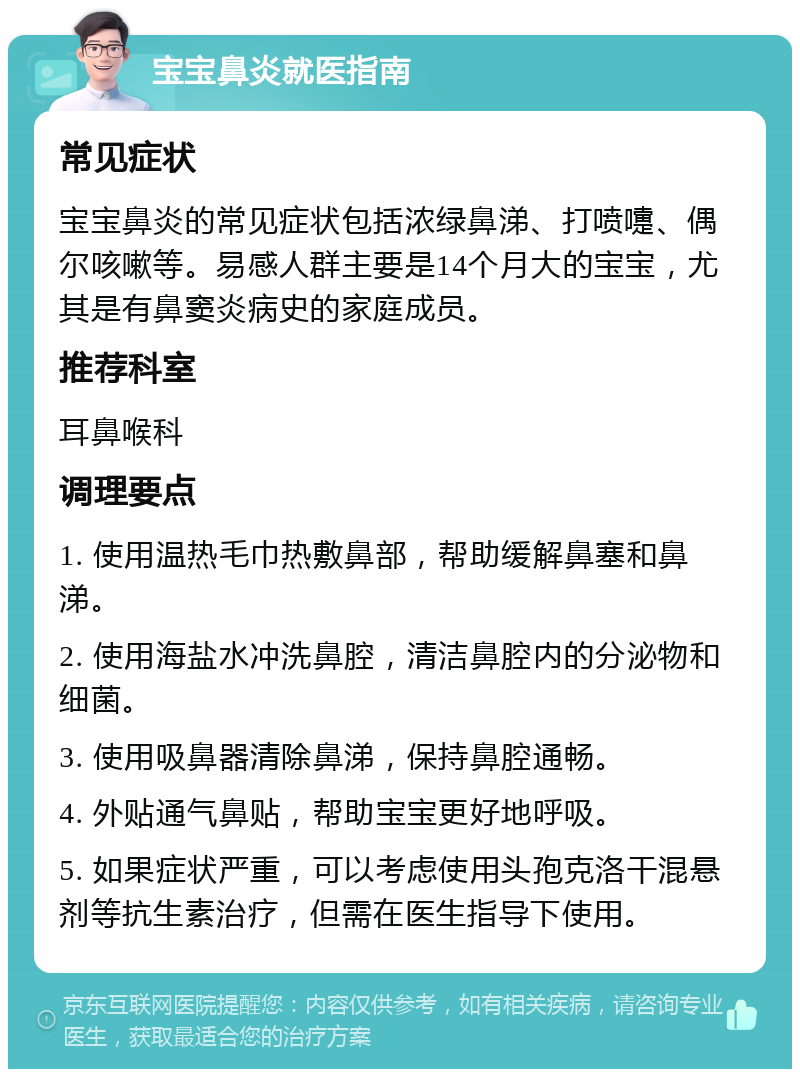 宝宝鼻炎就医指南 常见症状 宝宝鼻炎的常见症状包括浓绿鼻涕、打喷嚏、偶尔咳嗽等。易感人群主要是14个月大的宝宝，尤其是有鼻窦炎病史的家庭成员。 推荐科室 耳鼻喉科 调理要点 1. 使用温热毛巾热敷鼻部，帮助缓解鼻塞和鼻涕。 2. 使用海盐水冲洗鼻腔，清洁鼻腔内的分泌物和细菌。 3. 使用吸鼻器清除鼻涕，保持鼻腔通畅。 4. 外贴通气鼻贴，帮助宝宝更好地呼吸。 5. 如果症状严重，可以考虑使用头孢克洛干混悬剂等抗生素治疗，但需在医生指导下使用。