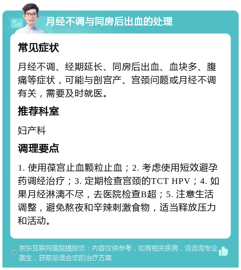 月经不调与同房后出血的处理 常见症状 月经不调、经期延长、同房后出血、血块多、腹痛等症状，可能与剖宫产、宫颈问题或月经不调有关，需要及时就医。 推荐科室 妇产科 调理要点 1. 使用葆宫止血颗粒止血；2. 考虑使用短效避孕药调经治疗；3. 定期检查宫颈的TCT HPV；4. 如果月经淋漓不尽，去医院检查B超；5. 注意生活调整，避免熬夜和辛辣刺激食物，适当释放压力和活动。