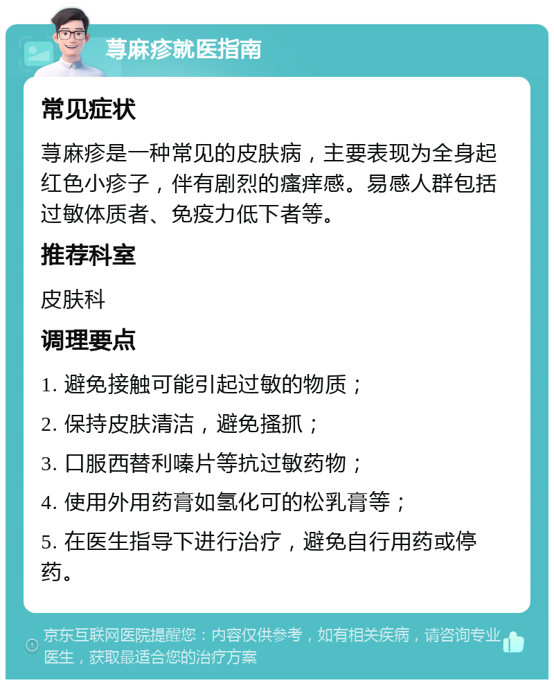 荨麻疹就医指南 常见症状 荨麻疹是一种常见的皮肤病，主要表现为全身起红色小疹子，伴有剧烈的瘙痒感。易感人群包括过敏体质者、免疫力低下者等。 推荐科室 皮肤科 调理要点 1. 避免接触可能引起过敏的物质； 2. 保持皮肤清洁，避免搔抓； 3. 口服西替利嗪片等抗过敏药物； 4. 使用外用药膏如氢化可的松乳膏等； 5. 在医生指导下进行治疗，避免自行用药或停药。