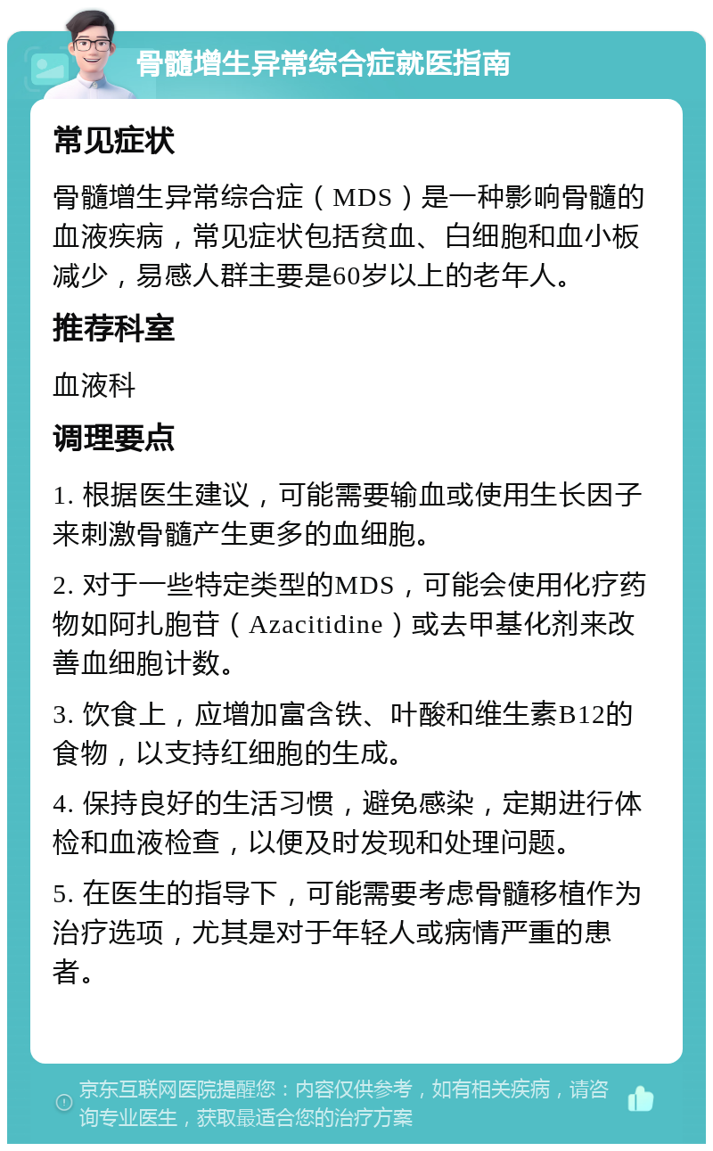 骨髓增生异常综合症就医指南 常见症状 骨髓增生异常综合症（MDS）是一种影响骨髓的血液疾病，常见症状包括贫血、白细胞和血小板减少，易感人群主要是60岁以上的老年人。 推荐科室 血液科 调理要点 1. 根据医生建议，可能需要输血或使用生长因子来刺激骨髓产生更多的血细胞。 2. 对于一些特定类型的MDS，可能会使用化疗药物如阿扎胞苷（Azacitidine）或去甲基化剂来改善血细胞计数。 3. 饮食上，应增加富含铁、叶酸和维生素B12的食物，以支持红细胞的生成。 4. 保持良好的生活习惯，避免感染，定期进行体检和血液检查，以便及时发现和处理问题。 5. 在医生的指导下，可能需要考虑骨髓移植作为治疗选项，尤其是对于年轻人或病情严重的患者。