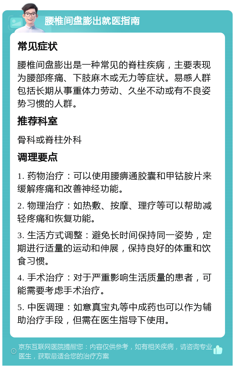 腰椎间盘膨出就医指南 常见症状 腰椎间盘膨出是一种常见的脊柱疾病，主要表现为腰部疼痛、下肢麻木或无力等症状。易感人群包括长期从事重体力劳动、久坐不动或有不良姿势习惯的人群。 推荐科室 骨科或脊柱外科 调理要点 1. 药物治疗：可以使用腰痹通胶囊和甲钴胺片来缓解疼痛和改善神经功能。 2. 物理治疗：如热敷、按摩、理疗等可以帮助减轻疼痛和恢复功能。 3. 生活方式调整：避免长时间保持同一姿势，定期进行适量的运动和伸展，保持良好的体重和饮食习惯。 4. 手术治疗：对于严重影响生活质量的患者，可能需要考虑手术治疗。 5. 中医调理：如意真宝丸等中成药也可以作为辅助治疗手段，但需在医生指导下使用。