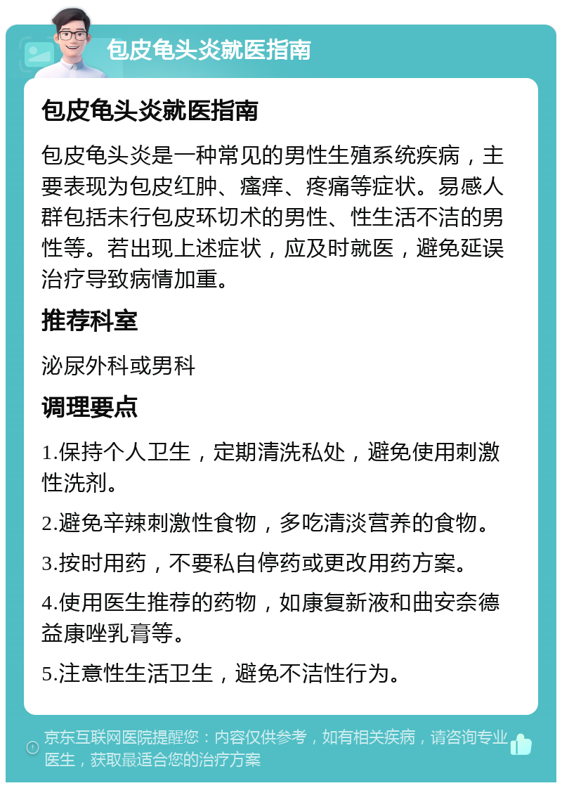 包皮龟头炎就医指南 包皮龟头炎就医指南 包皮龟头炎是一种常见的男性生殖系统疾病，主要表现为包皮红肿、瘙痒、疼痛等症状。易感人群包括未行包皮环切术的男性、性生活不洁的男性等。若出现上述症状，应及时就医，避免延误治疗导致病情加重。 推荐科室 泌尿外科或男科 调理要点 1.保持个人卫生，定期清洗私处，避免使用刺激性洗剂。 2.避免辛辣刺激性食物，多吃清淡营养的食物。 3.按时用药，不要私自停药或更改用药方案。 4.使用医生推荐的药物，如康复新液和曲安奈德益康唑乳膏等。 5.注意性生活卫生，避免不洁性行为。