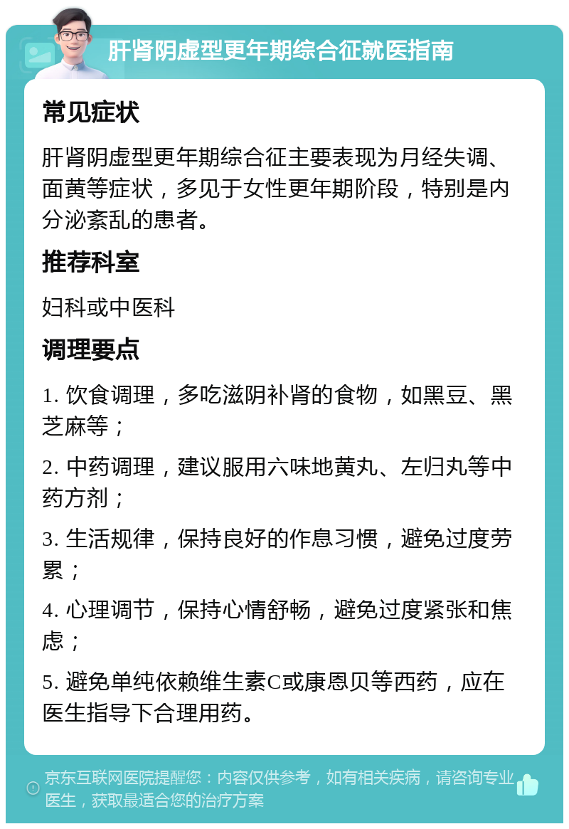 肝肾阴虚型更年期综合征就医指南 常见症状 肝肾阴虚型更年期综合征主要表现为月经失调、面黄等症状，多见于女性更年期阶段，特别是内分泌紊乱的患者。 推荐科室 妇科或中医科 调理要点 1. 饮食调理，多吃滋阴补肾的食物，如黑豆、黑芝麻等； 2. 中药调理，建议服用六味地黄丸、左归丸等中药方剂； 3. 生活规律，保持良好的作息习惯，避免过度劳累； 4. 心理调节，保持心情舒畅，避免过度紧张和焦虑； 5. 避免单纯依赖维生素C或康恩贝等西药，应在医生指导下合理用药。