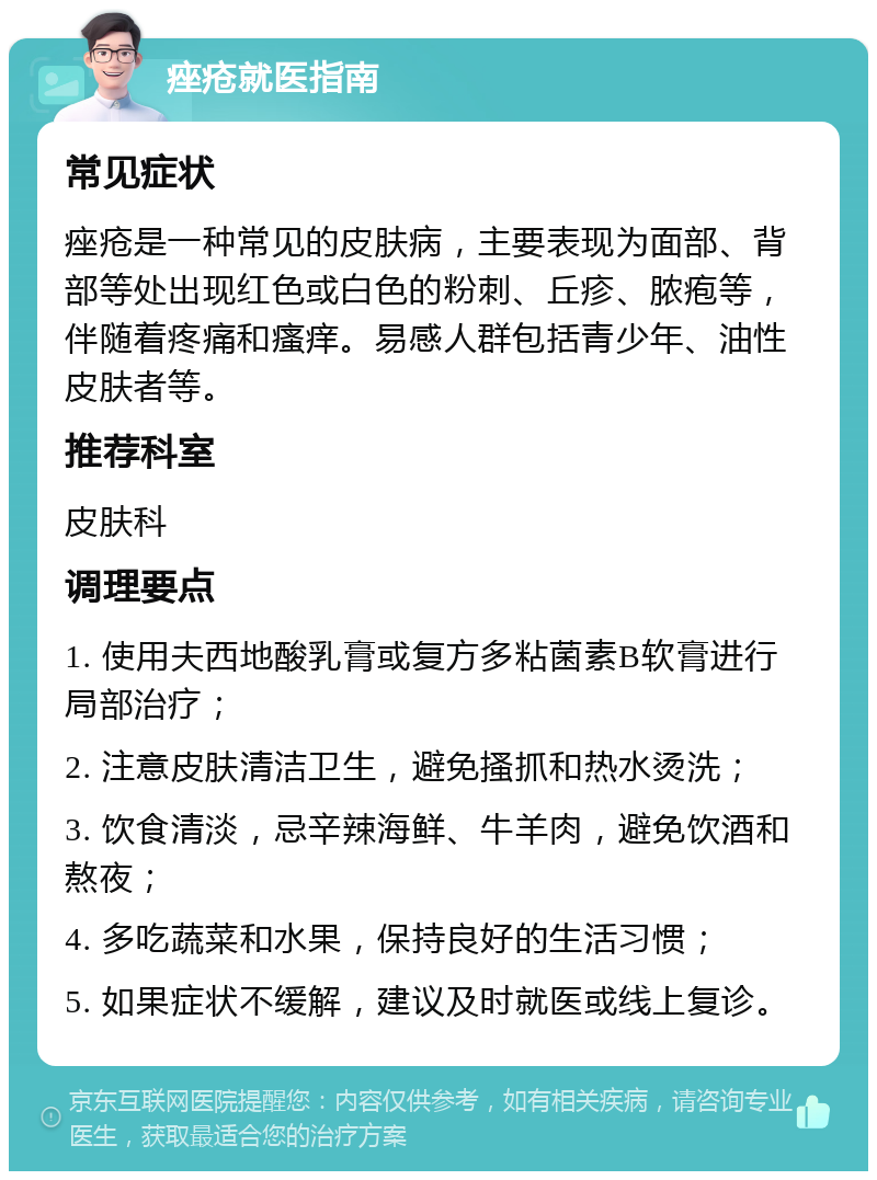 痤疮就医指南 常见症状 痤疮是一种常见的皮肤病，主要表现为面部、背部等处出现红色或白色的粉刺、丘疹、脓疱等，伴随着疼痛和瘙痒。易感人群包括青少年、油性皮肤者等。 推荐科室 皮肤科 调理要点 1. 使用夫西地酸乳膏或复方多粘菌素B软膏进行局部治疗； 2. 注意皮肤清洁卫生，避免搔抓和热水烫洗； 3. 饮食清淡，忌辛辣海鲜、牛羊肉，避免饮酒和熬夜； 4. 多吃蔬菜和水果，保持良好的生活习惯； 5. 如果症状不缓解，建议及时就医或线上复诊。