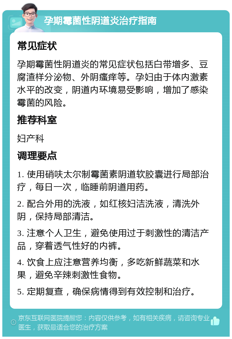 孕期霉菌性阴道炎治疗指南 常见症状 孕期霉菌性阴道炎的常见症状包括白带增多、豆腐渣样分泌物、外阴瘙痒等。孕妇由于体内激素水平的改变，阴道内环境易受影响，增加了感染霉菌的风险。 推荐科室 妇产科 调理要点 1. 使用硝呋太尔制霉菌素阴道软胶囊进行局部治疗，每日一次，临睡前阴道用药。 2. 配合外用的洗液，如红核妇洁洗液，清洗外阴，保持局部清洁。 3. 注意个人卫生，避免使用过于刺激性的清洁产品，穿着透气性好的内裤。 4. 饮食上应注意营养均衡，多吃新鲜蔬菜和水果，避免辛辣刺激性食物。 5. 定期复查，确保病情得到有效控制和治疗。