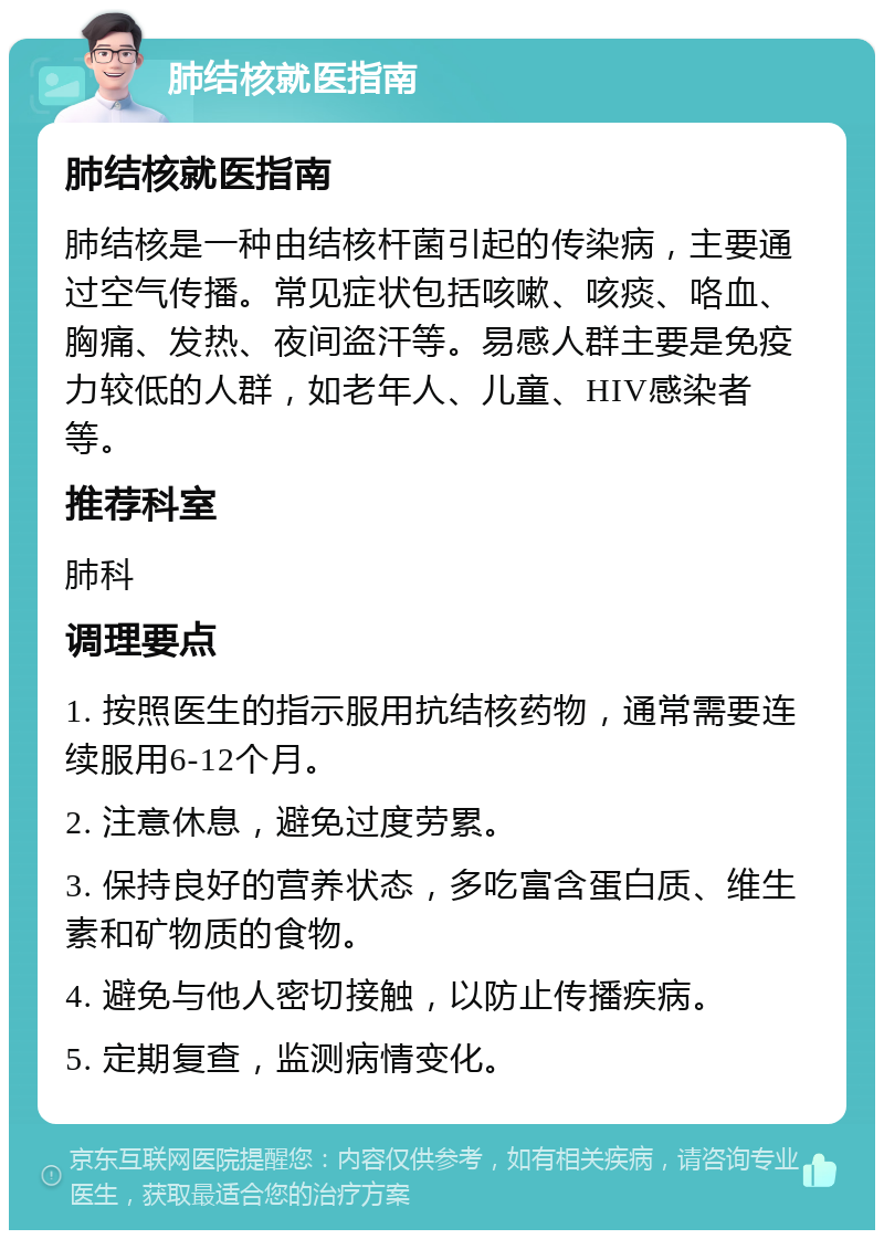 肺结核就医指南 肺结核就医指南 肺结核是一种由结核杆菌引起的传染病，主要通过空气传播。常见症状包括咳嗽、咳痰、咯血、胸痛、发热、夜间盗汗等。易感人群主要是免疫力较低的人群，如老年人、儿童、HIV感染者等。 推荐科室 肺科 调理要点 1. 按照医生的指示服用抗结核药物，通常需要连续服用6-12个月。 2. 注意休息，避免过度劳累。 3. 保持良好的营养状态，多吃富含蛋白质、维生素和矿物质的食物。 4. 避免与他人密切接触，以防止传播疾病。 5. 定期复查，监测病情变化。