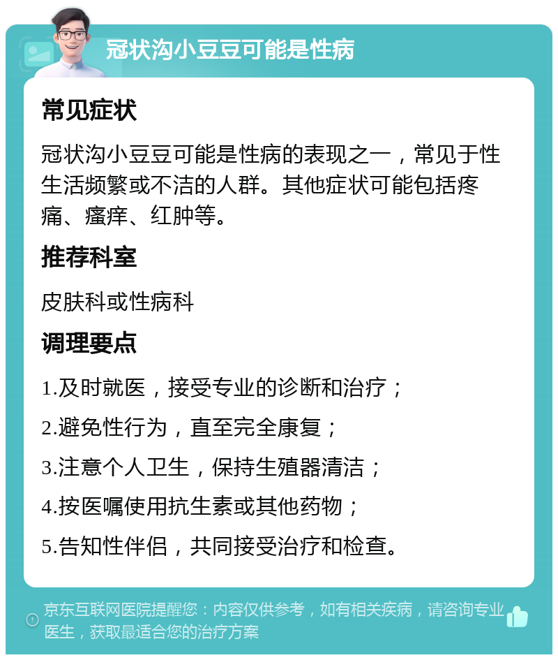 冠状沟小豆豆可能是性病 常见症状 冠状沟小豆豆可能是性病的表现之一，常见于性生活频繁或不洁的人群。其他症状可能包括疼痛、瘙痒、红肿等。 推荐科室 皮肤科或性病科 调理要点 1.及时就医，接受专业的诊断和治疗； 2.避免性行为，直至完全康复； 3.注意个人卫生，保持生殖器清洁； 4.按医嘱使用抗生素或其他药物； 5.告知性伴侣，共同接受治疗和检查。