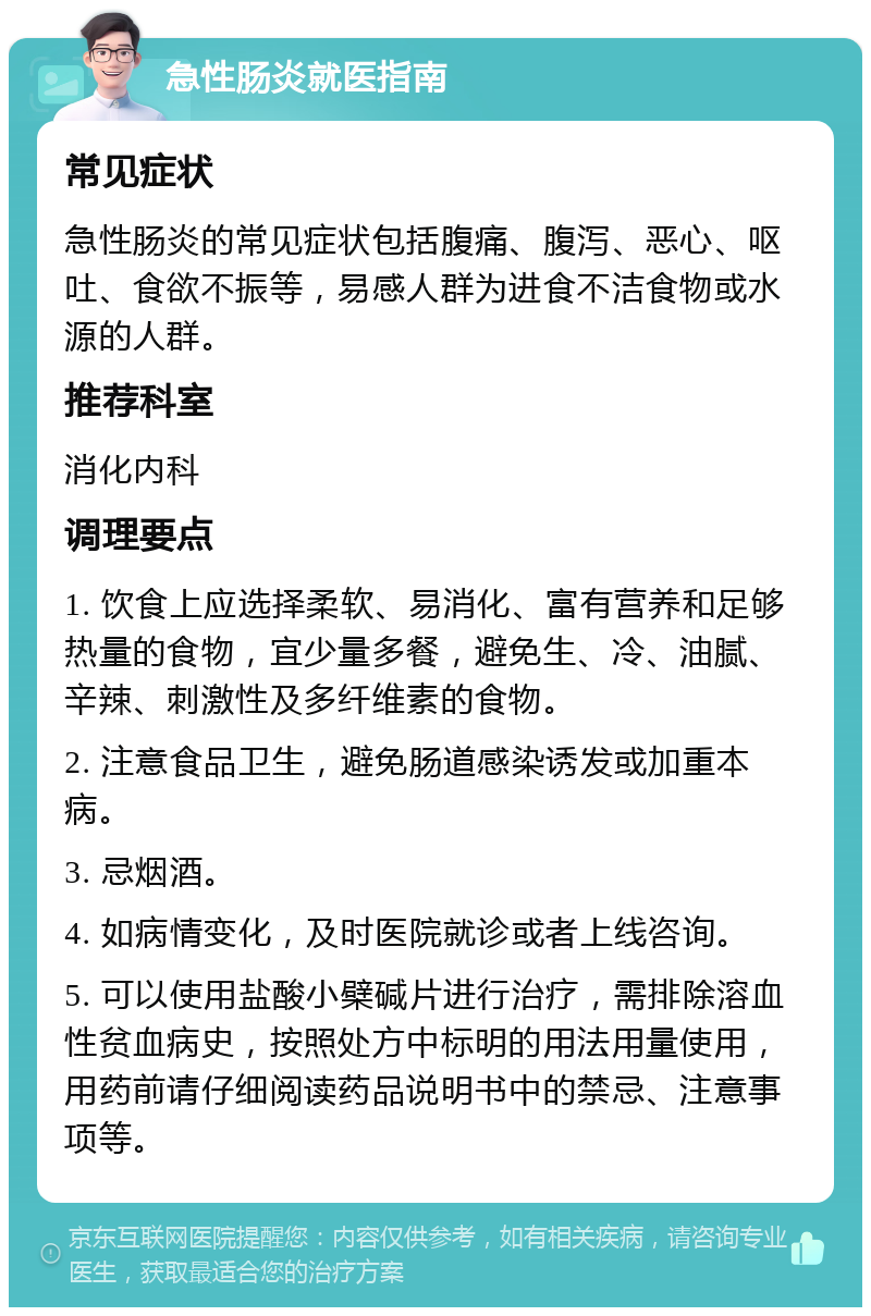 急性肠炎就医指南 常见症状 急性肠炎的常见症状包括腹痛、腹泻、恶心、呕吐、食欲不振等，易感人群为进食不洁食物或水源的人群。 推荐科室 消化内科 调理要点 1. 饮食上应选择柔软、易消化、富有营养和足够热量的食物，宜少量多餐，避免生、冷、油腻、辛辣、刺激性及多纤维素的食物。 2. 注意食品卫生，避免肠道感染诱发或加重本病。 3. 忌烟酒。 4. 如病情变化，及时医院就诊或者上线咨询。 5. 可以使用盐酸小檗碱片进行治疗，需排除溶血性贫血病史，按照处方中标明的用法用量使用，用药前请仔细阅读药品说明书中的禁忌、注意事项等。