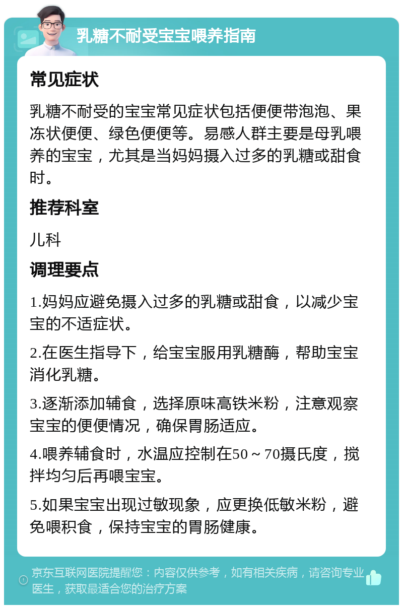 乳糖不耐受宝宝喂养指南 常见症状 乳糖不耐受的宝宝常见症状包括便便带泡泡、果冻状便便、绿色便便等。易感人群主要是母乳喂养的宝宝，尤其是当妈妈摄入过多的乳糖或甜食时。 推荐科室 儿科 调理要点 1.妈妈应避免摄入过多的乳糖或甜食，以减少宝宝的不适症状。 2.在医生指导下，给宝宝服用乳糖酶，帮助宝宝消化乳糖。 3.逐渐添加辅食，选择原味高铁米粉，注意观察宝宝的便便情况，确保胃肠适应。 4.喂养辅食时，水温应控制在50～70摄氏度，搅拌均匀后再喂宝宝。 5.如果宝宝出现过敏现象，应更换低敏米粉，避免喂积食，保持宝宝的胃肠健康。