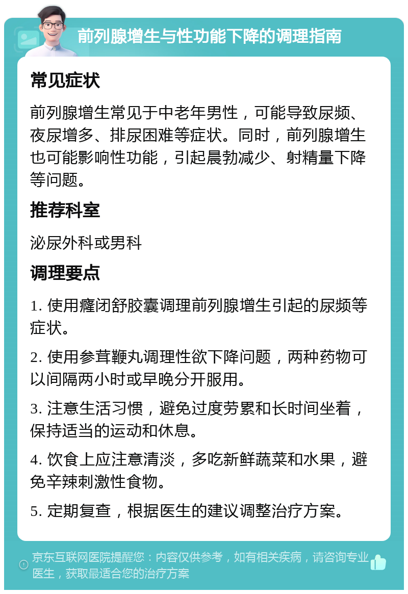 前列腺增生与性功能下降的调理指南 常见症状 前列腺增生常见于中老年男性，可能导致尿频、夜尿增多、排尿困难等症状。同时，前列腺增生也可能影响性功能，引起晨勃减少、射精量下降等问题。 推荐科室 泌尿外科或男科 调理要点 1. 使用癃闭舒胶囊调理前列腺增生引起的尿频等症状。 2. 使用参茸鞭丸调理性欲下降问题，两种药物可以间隔两小时或早晚分开服用。 3. 注意生活习惯，避免过度劳累和长时间坐着，保持适当的运动和休息。 4. 饮食上应注意清淡，多吃新鲜蔬菜和水果，避免辛辣刺激性食物。 5. 定期复查，根据医生的建议调整治疗方案。