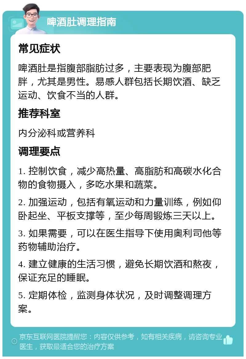 啤酒肚调理指南 常见症状 啤酒肚是指腹部脂肪过多，主要表现为腹部肥胖，尤其是男性。易感人群包括长期饮酒、缺乏运动、饮食不当的人群。 推荐科室 内分泌科或营养科 调理要点 1. 控制饮食，减少高热量、高脂肪和高碳水化合物的食物摄入，多吃水果和蔬菜。 2. 加强运动，包括有氧运动和力量训练，例如仰卧起坐、平板支撑等，至少每周锻炼三天以上。 3. 如果需要，可以在医生指导下使用奥利司他等药物辅助治疗。 4. 建立健康的生活习惯，避免长期饮酒和熬夜，保证充足的睡眠。 5. 定期体检，监测身体状况，及时调整调理方案。